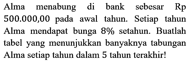 Alma menabung di bank sebesar  Rp   500.000,00  pada awal tahun. Setiap tahun Alma mendapat bunga  8 %  setahun. Buatlah tabel yang menunjukkan banyaknya tabungan Alma setiap tahun dalam 5 tahun terakhir!