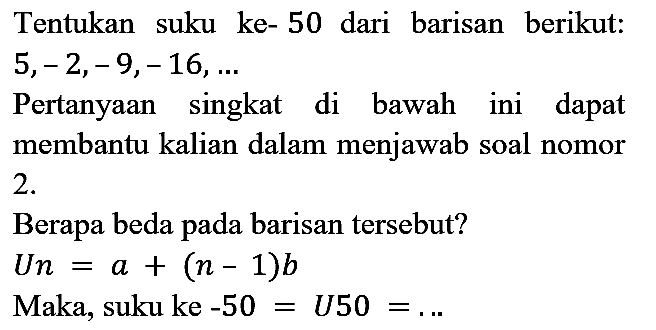 Tentukan suku ke- 50 dari barisan berikut: 5,-2,-9,-16, ... Pertanyaan singkat di bawah ini dapat membantu kalian dalam menjawab soal nomor 2. Berapa beda pada barisan tersebut? Un = a + (n - 1)b Maka, suku ke-50 = U50=....