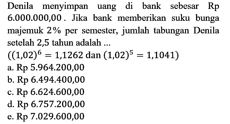 Denila menyimpan uang di bank sebesar Rp 6.000.000,00. Jika bank memberikan suku bunga majemuk 2% per semester, jumlah tabungan Denila setelah 2,5 tahun adalah ... ((1,02)^6 =1,1262 dan (1,02)^5 = 1,1041)