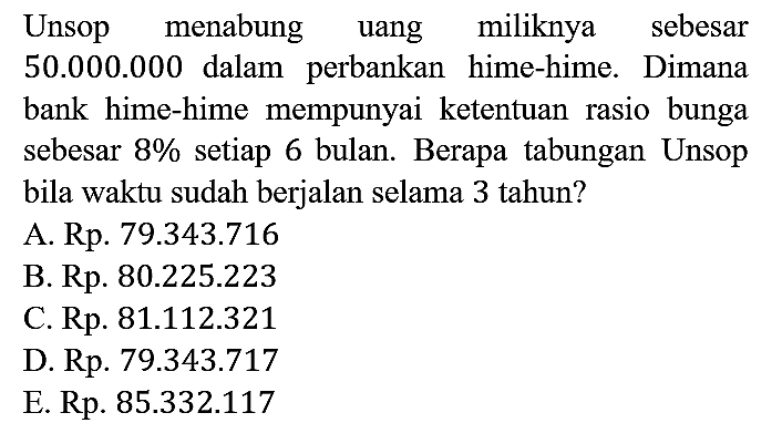 Unsop menabung uang miliknya sebesar 50.000.000 dalam perbankan hime-hime. Dimana bank hime-hime mempunyai ketentuan rasio bunga sebesar 8% setiap 6 bulan. Berapa tabungan Unsop bila waktu sudah berjalan selama 3 tahun?
