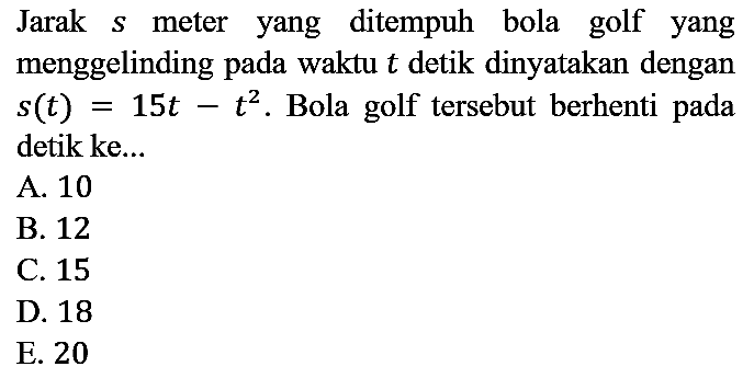 Jarak s meter yang ditempuh bola golf yang menggelinding pada waktu t detik dinyatakan dengan s(t)=15t - t^2. Bola golf tersebut berhenti pada detik ke...