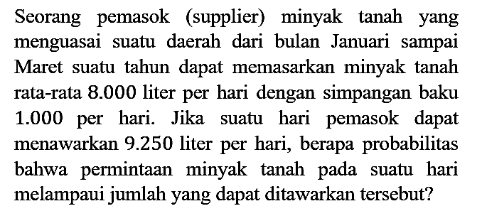 Seorang pemasok (supplier) minyak tanah yang menguasai suatu daerah dari bulan Januari sampai Maret suatu tahun dapat memasarkan minyak tanah rata-rata 8.000 liter per hari dengan simpangan baku 1.000 per hari. Jika suatu hari pemasok dapat menawarkan 9.250 liter per hari, berapa probabilitas bahwa permintaan minyak tanah pada suatu hari melampaui jumlah yang dapat ditawarkan tersebut?