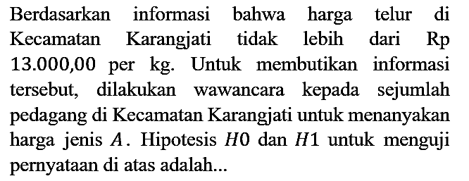 Berdasarkan informasi bahwa harga telur di Kecamatan Karangjati tidak lebih dari Rp 13.000,00 per kg. Untuk membutikan informasi tersebut, dilakukan wawancara kepada sejumlah pedagang di Kecamatan Karangjati untuk menanyakan harga jenis A. Hipotesis H0 dan H1 untuk menguji pernyataan di atas adalah...