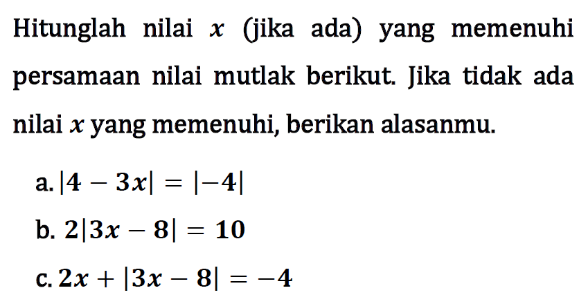 Hitunglah nilai (jika ada) yang memenuhi x persamaan nilai mutlak berikut. Jika tidak ada nilai x yang memenuhi, berikan alasanmu. a.|4-3xl=|-4| b. 2|3x-8|=10 C. 2x+|3x-8|=-4