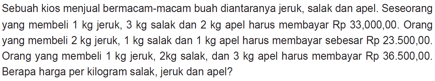 Sebuah kios menjual bermacam-macam buah diantaranya jeruk, salak dan apel. Seseorang yang membeli 1 kg jeruk, 3 kg salak dan 2 kg apel harus membayar Rp 33.000,00. Orang yang membeli 2 kg jeruk, 1 kg salak dan 1 kg apel harus membayar sebesar Rp 23.500,00. Orang yang membeli 1 kg jeruk, 2 kg salak, dan 3 kg apel harus membayar Rp 36.500,00. Berapa harga per kilogram salak, jeruk dan apel?