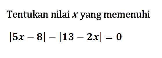 Tentukan nilai x yang memenuhi |5x-8|-|13-2x|=0