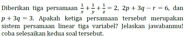 Diberikan tiga persamaan 1/x+1/y+1/z=2, 2p+3q-r=6, dan p+3q=3. Apakah ketiga persamaan tersebut merupakan sistem persamaan linear tiga variabel? Jelaskan jawabanmu! coba selesaikan kedua soal tersebut.