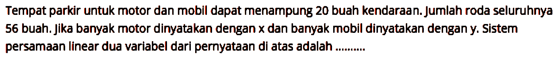 Tempat parkir untuk motor dan mobil dapat menampung 20 buah kendaraan. Jumlah roda seluruhnya 56 buah. Jika banyak motor dinyatakan dengan x dan banyak mobil dinyatakan dengan y. Sistem persamaan linear dua variabel dari pernyataan di atas adalah...