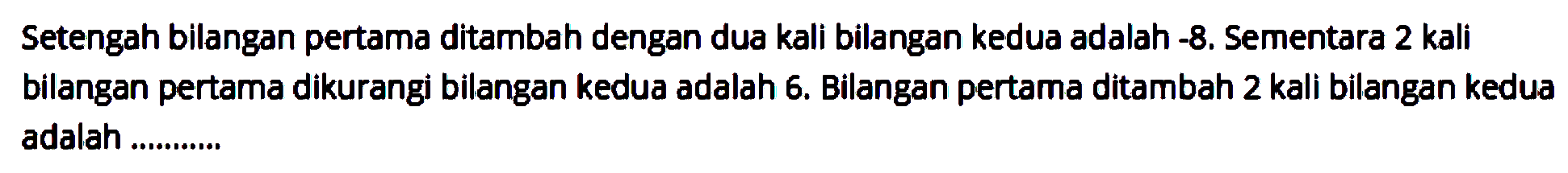 Setengah bilangan pertama ditambah dengan dua kali bilangan kedua adalah -8. Sementara 2 kali bilangan pertama dikurangi bilangan kedua adalah 6. Bilangan pertama ditambah 2 kali bilangan kedua adalah.....