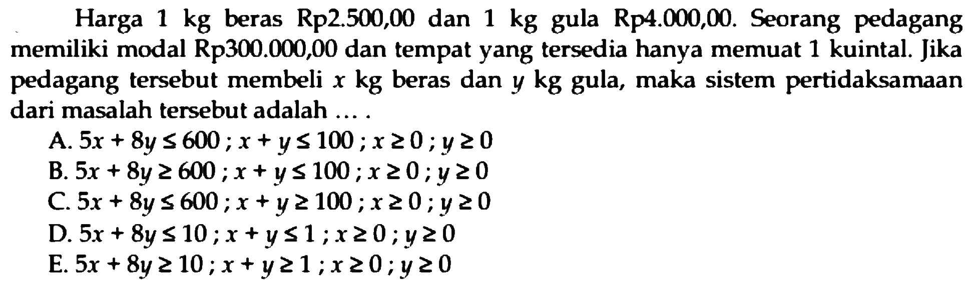 Harga 1 kg beras Rp.2.500,00 dan 1 kg gula Rp4.000,00. Seorang pedagang memiliki modal Rp300.000,00 dan tempat yang tersedia hanya memuat 1 kuintal. Jika pedagang tersebut membeli x kg beras dan y kg gula, maka sistem pertidaksamaan dari masalah tersebut adalah ... .