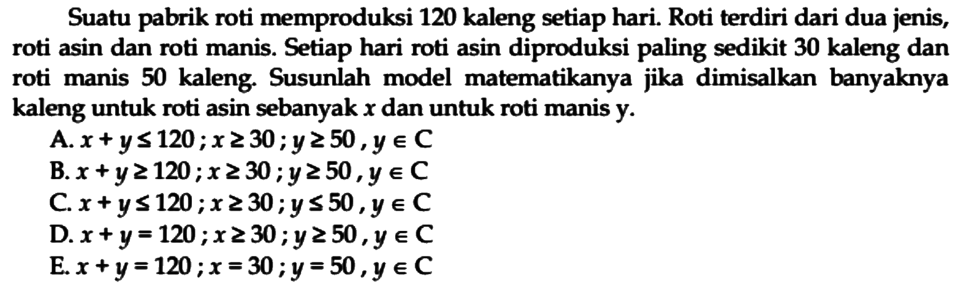 Suatu pabrik roti memproduksi 120 kaleng setiap hari. Roti terdiri dari dua jenis, roti asin dan roti manis. Setiap hari roti asin diproduksi paling sedikit 30 kaleng dan manis 50 kaleng. Susunlah model matematikanya jika dimisalkan banyaknya roti kaleng untuk roti asin sebanyak x dan untuk roti manis y.