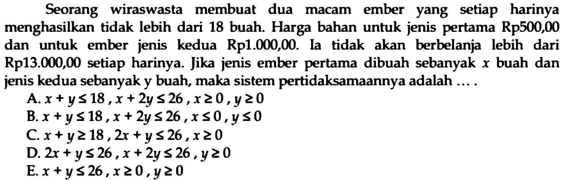 Seorang wiraswasta membuat dua ember setiap harinya macam yang menghasilkan tidak lebih dari 18 buah. Harga bahan untuk jenis pertama Rp500,00 dan untuk ember jenis kedua Rp1.000,00. Ia tidak akan berbelanja lebih dari Rp13.000,00 setiap harinya. Jika jenis ember pertama dibuah sebanyak x buah dan jenis kedua sebanyak y buah, maka sistem pertidaksamaannya adalah