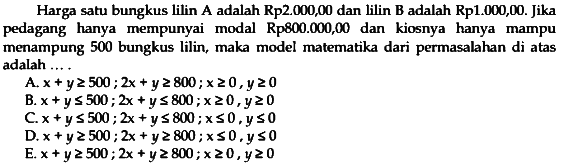 Harga satu bungkus lilin A adalah Rp2.000,00 dan lilin B adalah Rp1.000,00. Jika pedagang hanya mempunyai Rp800.000,00 dan modal kiosnya hanya mampu menampung 500 bungkus lilin, maka model matematika dari permasalahan di atas adalah .... .