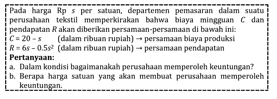 Pada harga Rp s per satuan, departemen pemasaran dalam suatu perusahaan tekstil memperkirakan bahwa biaya mingguan C dan pendapatan R akan diberikan persamaan-persamaan di bawah ini: C=20-s (dalam ribuan rupiah)-> persamaan biaya produksi R=6s-0,5s^2 (dalam ribuan rupiah)->persamaan pendapatan Pertanyaan: a. Dalam kondisi bagaimanakah perusahaan memperoleh keuntungan? b. Berapa harga satuan yang akan membuat perusahaan memperoleh keuntungan.