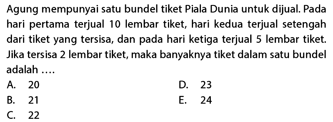 Agung mempunyai satu bundel tiket Piala Dunia untuk dijual. Pada hari pertama terjual 10 lembar tiket, hari kedua terjual setengah dari tiket yang tersisa, dan pada hari ketiga terjual 5 lembar tiket. Jika tersisa 2 lembar tiket, maka banyaknya tiket dalam satu bundel adalah...