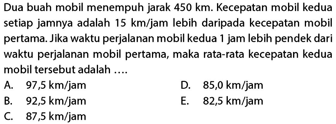 Dua buah mobil menempuh jarak 450 km. Kecepatan mobil kedua setiap jamnya adalah 15 km/jam lebih daripada kecepatan mobil pertama. Jika waktu perjalanan mobil kedua 1 jam lebih pendek dari waktu perjalanan mobil pertama, maka rata-rata kecepatan kedua mobil tersebut adalah ....