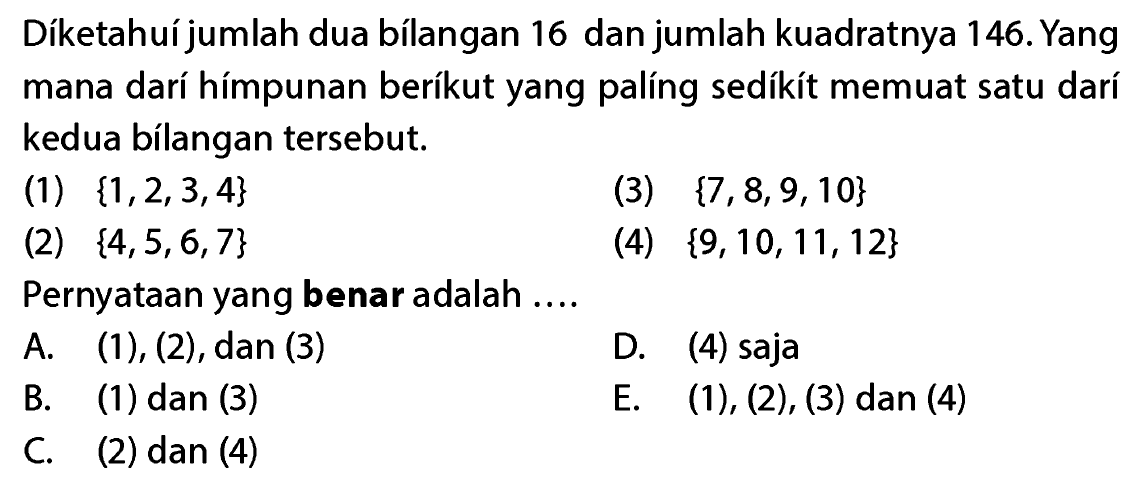 Diketahuijumlah dua bilangan 16 dan jumlah kuadratnya 146. Yang mana dari himpunan berikut yang paling sedikit memuat satu dari kedua bilangan tersebut (1) {1,2,3,4} (3) {7,8,9,10} (2) {4,5,6,7} (4) {9, 10, 11,12} Pernyataan yang benar adalah ....