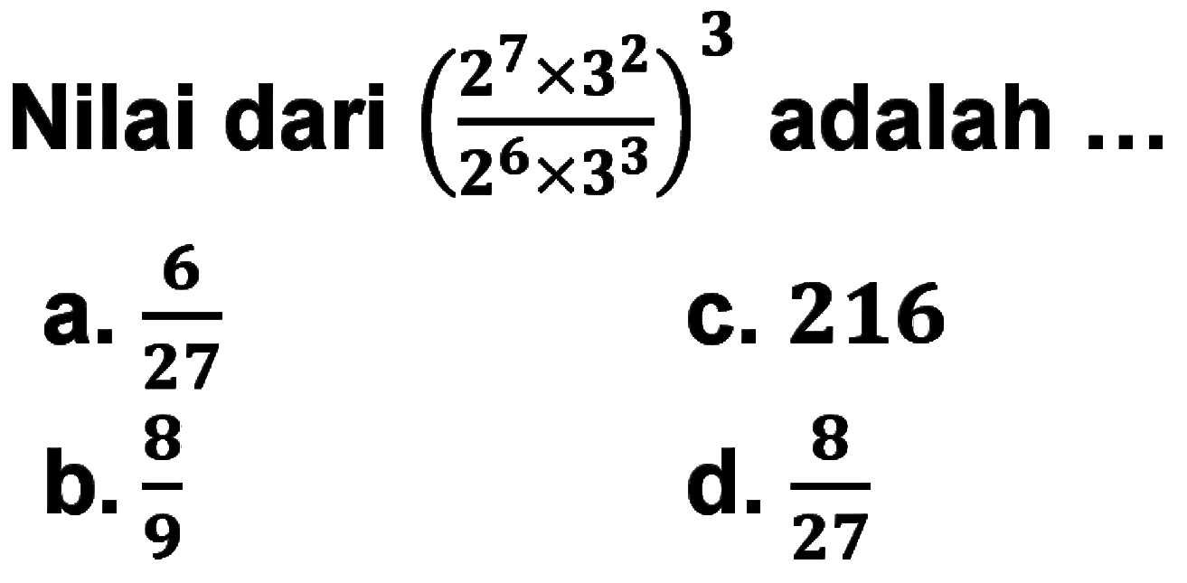 Nilai dari ((2^7 x 3^2)/(2^6 x 3^3))^3 adalah ... a. 6/27 b. 8/9 c. 216 d. 8/27