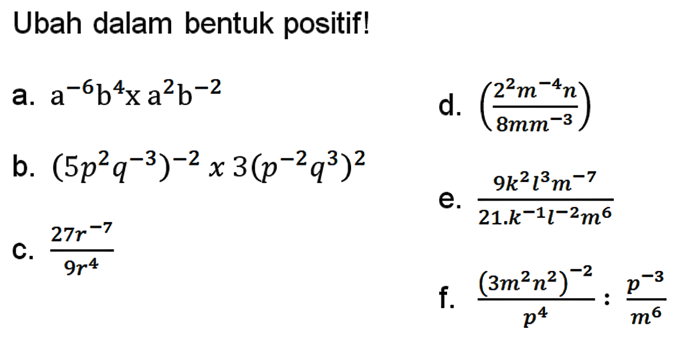 Ubah dalam bentuk positif! a. a^-6 b^4 x a^2 b^-2 b. (5p^2 q^3)^-2 x 3(p^-2 q^3)^2 c. 27r^-7/ 9r^4 d. (2^2 m^-4 n / 8mm^-3) e. 9k^2 l^3 m^-7/ 21.k^-1 l^-2 m^6 f. ((3m^2 n^2)^-2)/p^4 : p^-3 / m^6