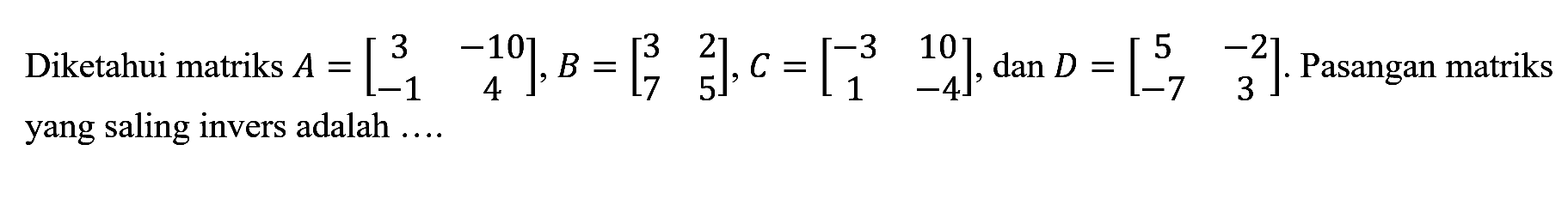 Diketahui matriks A = [3 -10 -1 4], B = [3 2 7 5], C = [-3 10 1 -4], dan D = [5 -2 -7 3]. Pasangan matriks yang saling invers adalah....