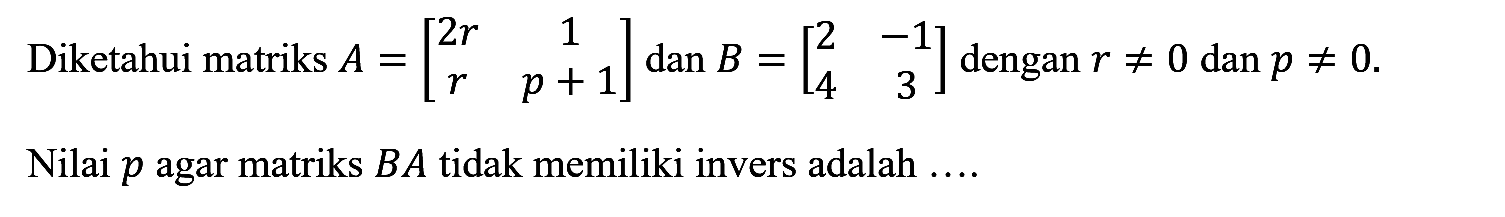 Diketahui matriks S=[2r 1 r p+1] dan B=[2 -1 4 3] dengan r=/=0 dan p=/=0. Nilai p agar matriks BA tidak memiliki invers adalah .....