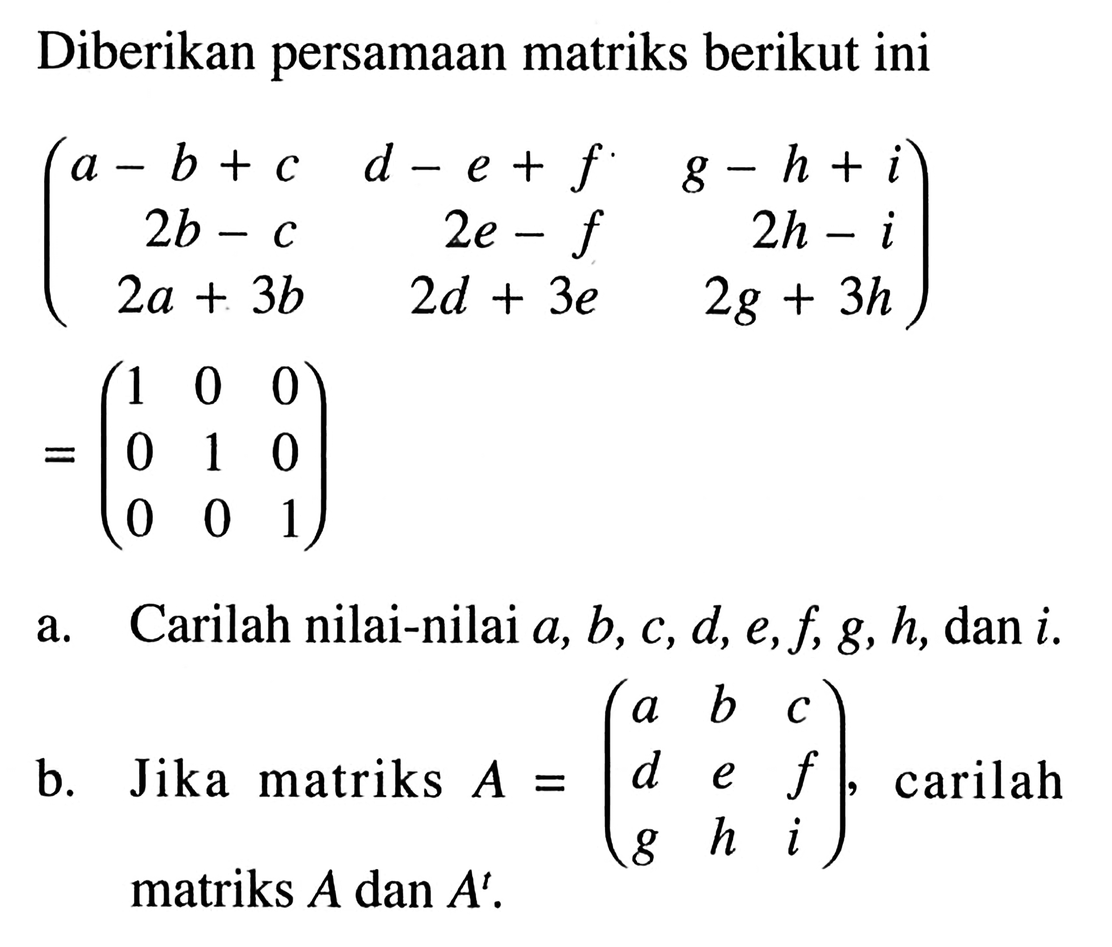 Diberikan persamaan matriks berikut ini (a-b+c d-e+f g-h+i 2b-c 2e-f 2h-i 2a+3b 2d+3e 2g+3h) =(1 0 0 0 1 0 0 0 1). a. Carilah nilai-nilai a, b, c, d, e, f, g, h, dan i. b. Jika matriks A=(a b c d e f g h i), carilah matriks A dan A^t.