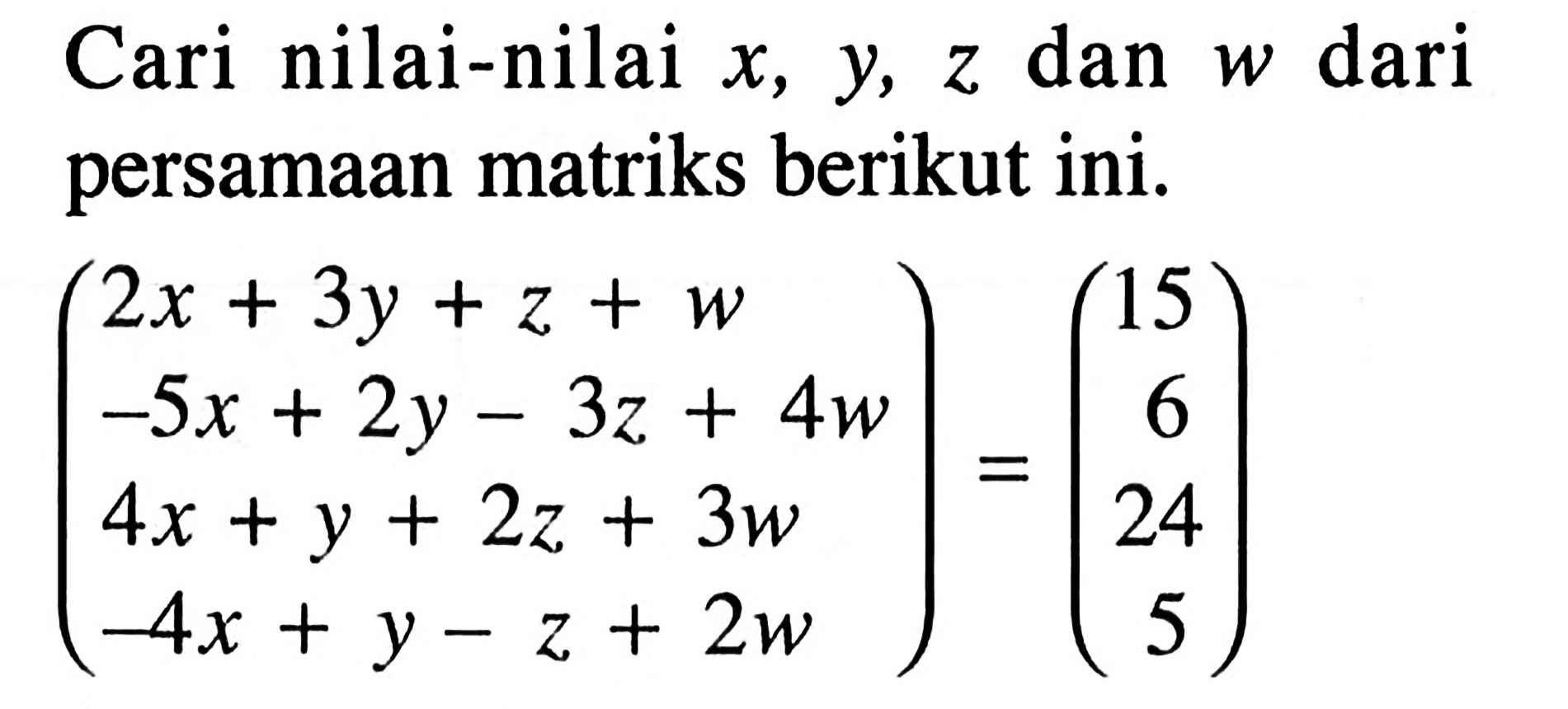 Carilah nilai-nilai x,y,z dan w dari persamaan matriks berikut ini. (2x+3y+z+w -5x+2y-3z+4w 4x+y+2z+3w -4x+y-z+2w)=(15 6 24 5)