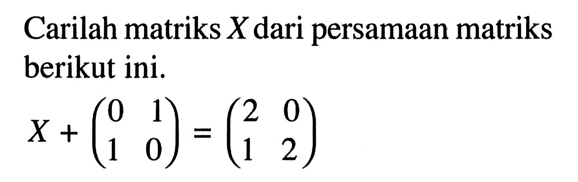 Carilah matriks X dari persamaan matriks berikut ini. X+(0 1 1 0)=(2 0 1 2)