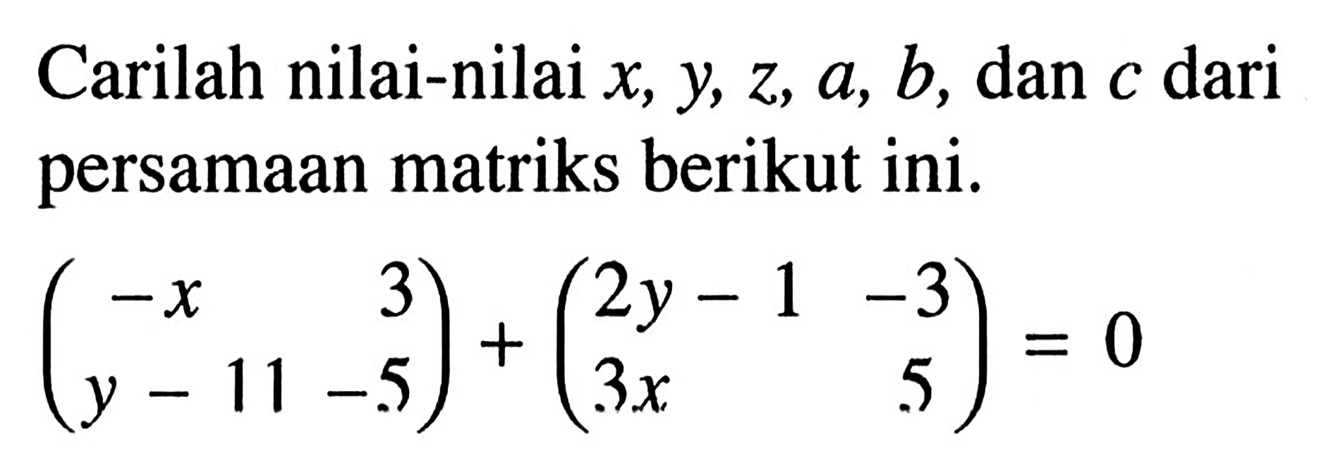 Carilah nilai-nilai x, y, z, a, b, dan c dari persamaan matriks berikut ini. (-x 3 y-11 -5)+(2y-1 -3 3x 5)=0