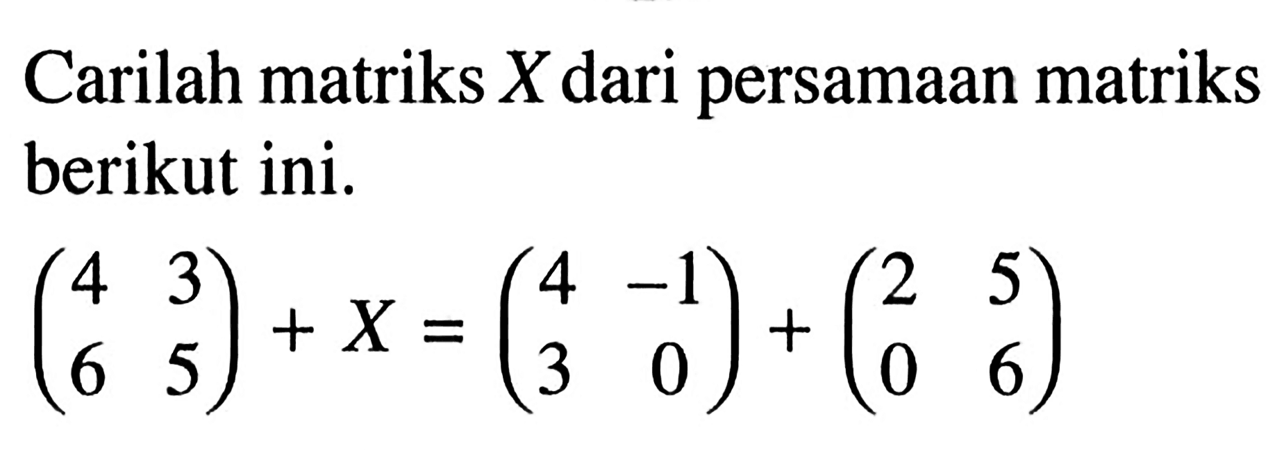 Carilah matriks X dari persamaan matriks berikut ini. (4 3 6 5)+X=(4 -1 3 0)+(2 5 0 6)