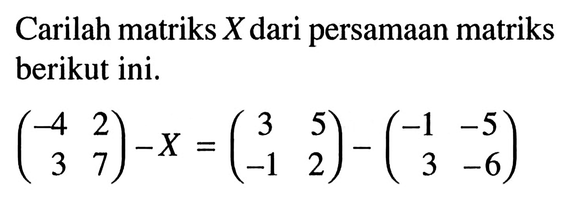 Carilah matriks X dari persamaan matriks berikut ini. (-4 2 3 7)-X=(3 5 -1 2)-(-1 -5 3 -6)