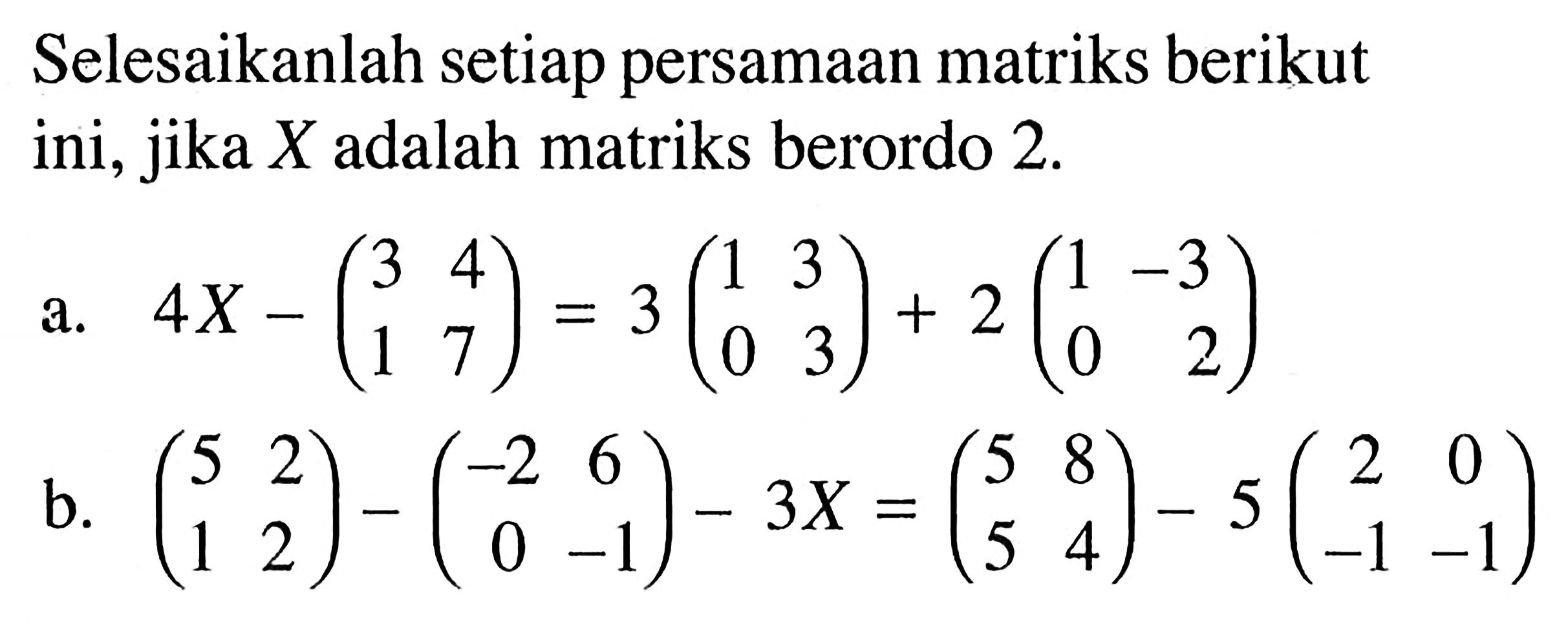 Selesaikanlah setiap persamaan matriks berikut ini, jika  X  adalah matriks berordo 2.a. 4 X-(3  4  1  7)=3(1  3  0  3)+2(1  -3  0  2) b. (5  2  1  2)-(c-2  6  0  -1)-3 X=(5  8  5  4)-5(c2  0  -1  -1) 