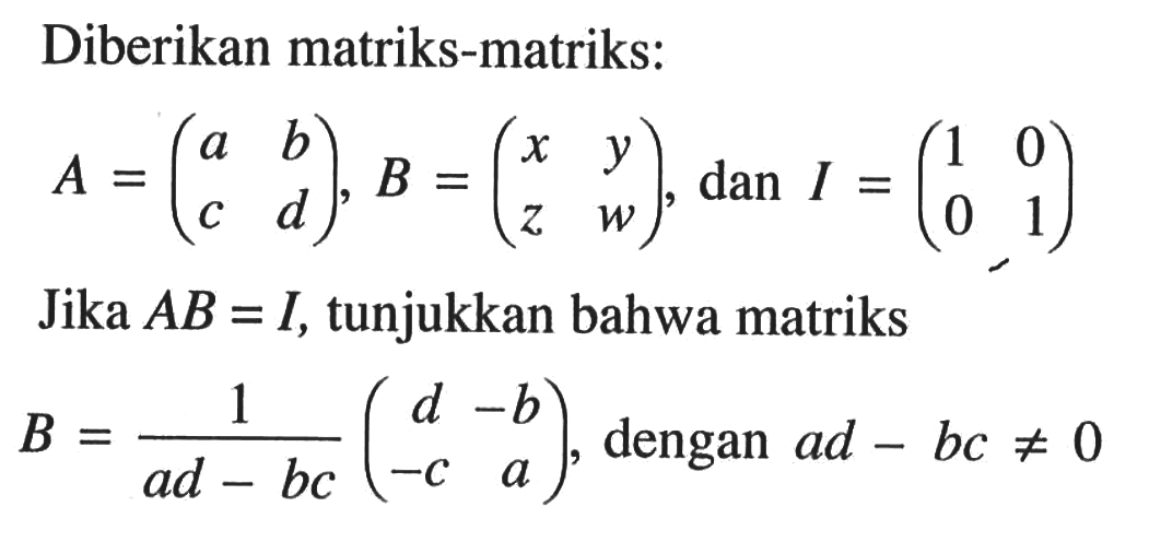 Diberikan matriks-matriks: A=(a b c d), B=(x y z w), dan I=(1 0 0 1) Jika AB=I, tunjukkan bahwa matriks B=1/(ad-bc) (d -b -c a), dengan ad-bc=/=0