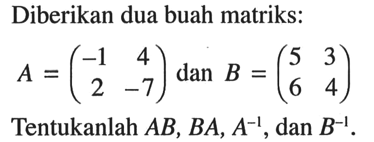 Diberikan dua buah matriks: A = (-1 4 2 -7) dan B = (5 3 6 4) Tentukanlah AB, BA, A^(-1), dan B^(-1).