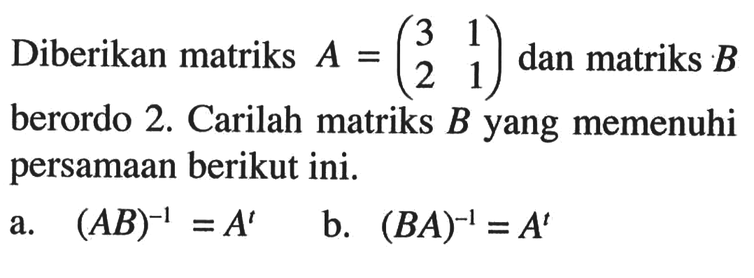 Diberikan matriks A=(3 1 2 1) dan matriks B berordo 2. Carilah matriks B yang memenuhi persamaan berikut ini. a. (AB)^(-1)=A^t b. (BA)^(-1)=A^t