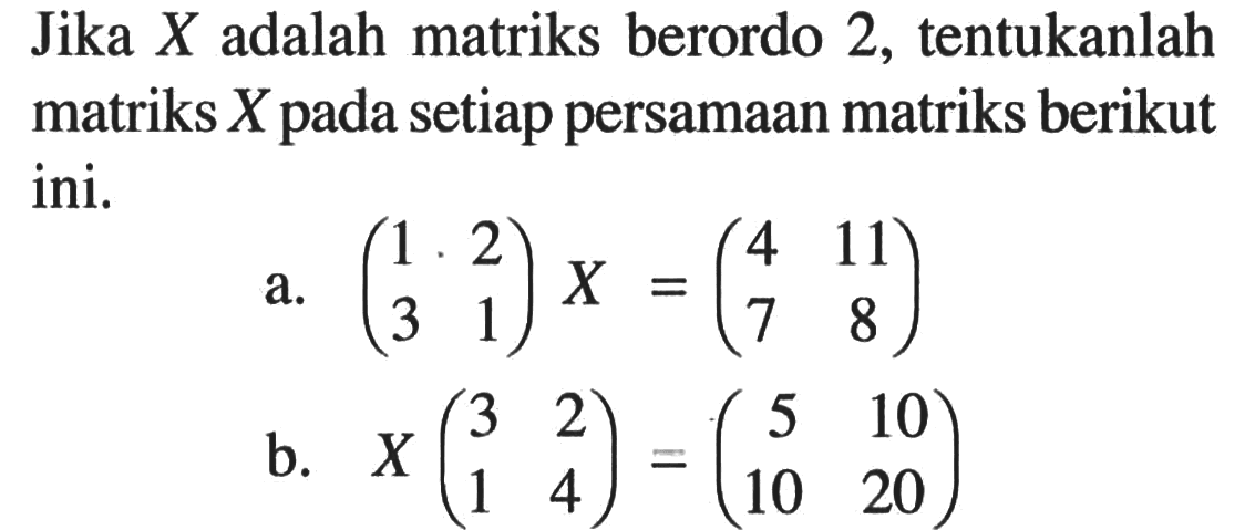 Jika X adalah matriks berordo 2, tentukanlah matriks X pada setiap persamaan matriks berikut ini. a. (1 2 3 1)X=(4 11 7 8) b. X(3 2 1 4)=(5 10 10 20)