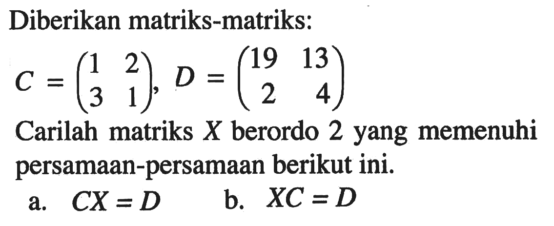 Diberikan matriks-matriks: C=(1 2 3 1),D=(19 13 2 4). Carilah matriks X berordo 2 yang memenuhi persamaan-persamaan berikut ini. a.CX =D b.XC = D