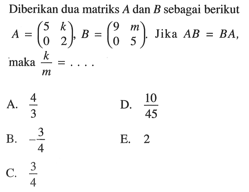 Diberikan dua matriks A dan B sebagai berikut. A=(5 k 0 2), B=(9 m 0 5). Jika AB=BA, maka k/m= ....