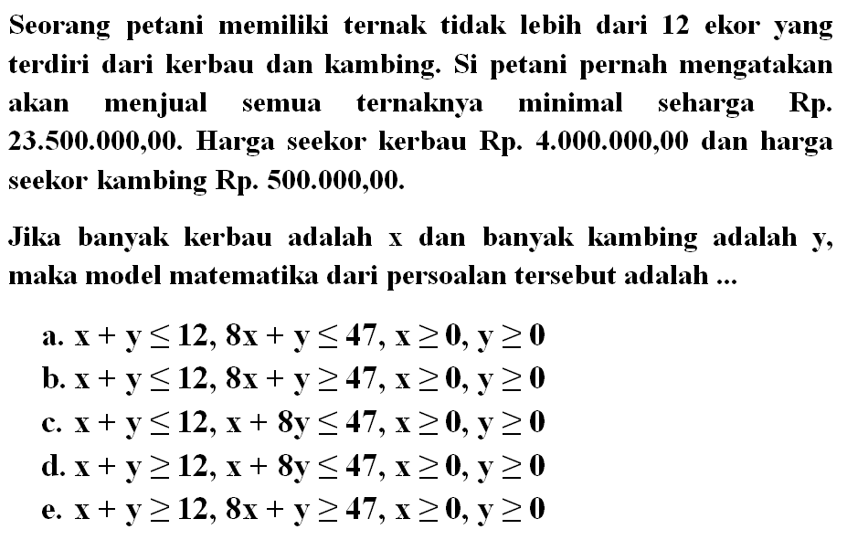 Seorang petani memiliki ternak tidak lebih dari 12 ekor yang terdiri dari kerbau dan kambing. Si petani pernah mengatakan akan menjual semua ternaknya minimal seharga Rp. 23.500.000,00. Harga seekor kerbau Rp. 4.000.000,00 dan harga seekor kambing Rp. 500.000,00. Jika banyak kerbau adalah x dan banyak kambing adalah y, maka model matematika dari persoalan tersebut adalah ...