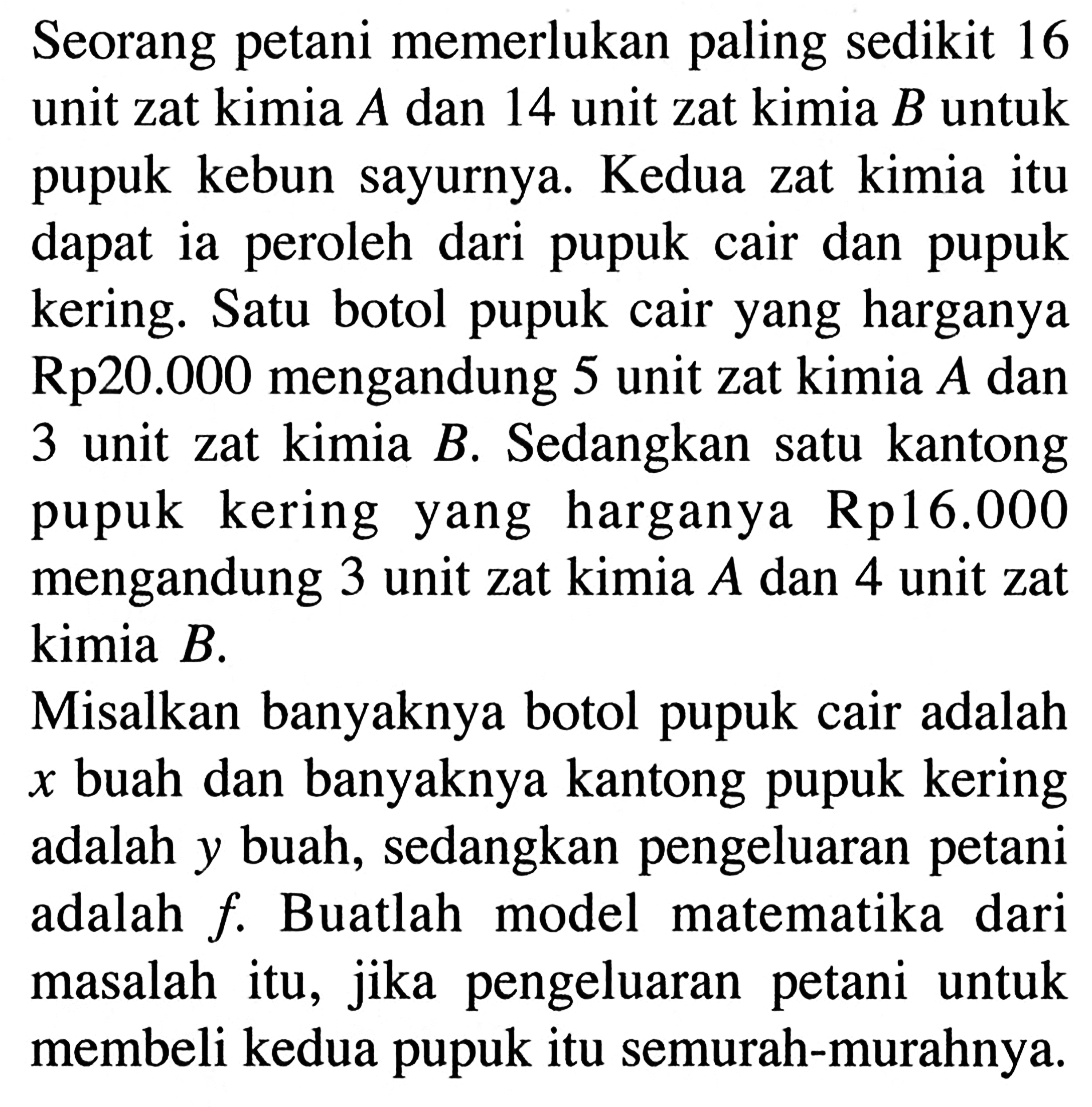 Seorang petani memerlukan paling sedikit 16 unit zat kimia A dan 14 unit zat kimia B untuk pupuk kebun sayurnya. Kedua zat kimia itu dapat ia peroleh dari pupuk cair dan pupuk kering. Satu botol pupuk cair yang harganya Rp20.000 mengandung 5 unit zat kimia A dan 3 unit zat kimia B. Sedangkan satu kantong pupuk kering yang harganya Rp16.000 mengandung 3 unit zat kimia A dan 4 unit zat kimia B. Misalkan banyaknya botol pupuk cair adalah x buah dan banyaknya kantong pupuk kering adalah y buah, sedangkan pengeluaran petani adalah f. Buatlah model matematika dari masalah itu, jika pengeluaran petani untuk membeli kedua pupuk itu semurah-murahnya.