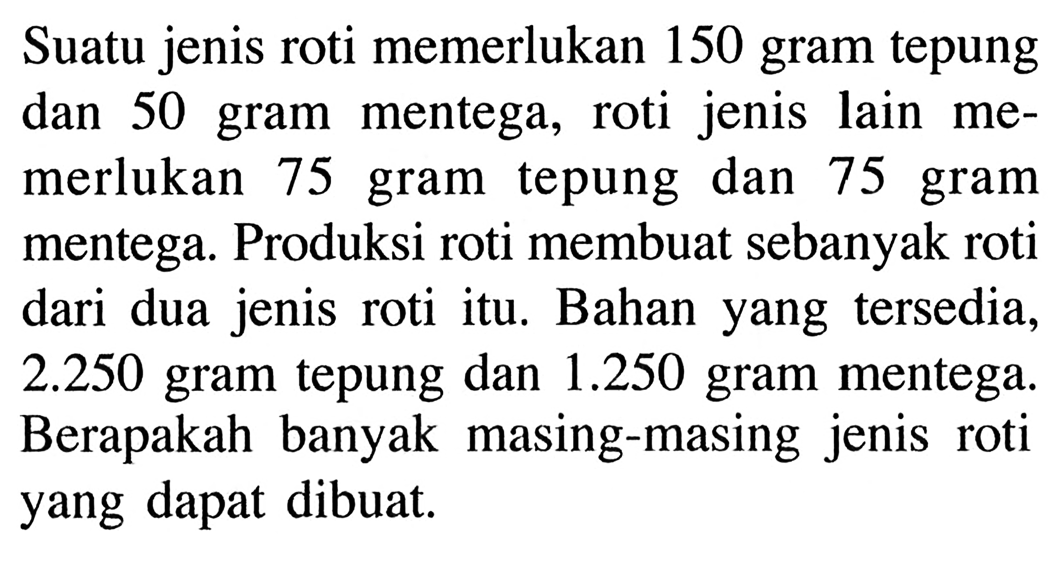 Suatu jenis roti memerlukan 150 gram tepung dan 50 gram mentega, roti  jenis lain memerlukan 75 gram tepung dan 75 gram mentega. Produksi roti membuat sebanyak roti dari dua jenis roti itu, Bahan yang tersedia, 2.250 gram tepung dan 1.250 gram mentega. Berapakah banyak masing-masing jenis roti yang dapat dibuat.