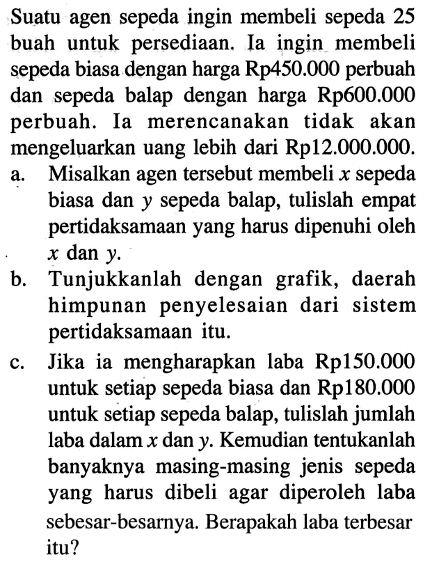 Suatu agen sepeda ingin membeli sepeda 25 buah untuk persediaan. Ia ingin membeli sepeda biasa dengan harga Rp450.000 perbuah dan sepeda balap dengan harga Rp600.000 perbuah. Ia merencanakan tidak akan mengeluarkan uang lebih dari Rp12.000.000. a. Misalkan agen tersebut membeli x sepeda biasa dan y sepeda balap, tulislah empat pertidaksamaan yang harus dipenuhi oleh x dan y. b. Tunjukkanlah dengan grafik, daerah himpunan penyelesaian dari sistem pertidaksamaan itu. c. Jika ia mengharapkan laba Rp150.000 untuk setiap sepeda biasa dan Rp180.000 untuk setiap sepeda balap, tulislah jumlah laba dalam x dan y. Kemudian tentukanlah banyaknya masing-masing jenis sepeda yang harus dibeli agar diperoleh laba sebesar-besarnya. Berapakah laba terbesar itu?