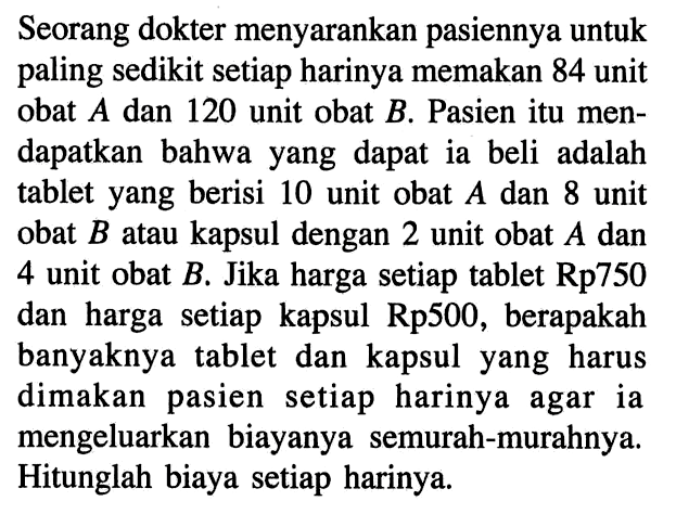 Seorang dokter menyarankan pasiennya untuk paling sedikit setiap harinya memakan 84 unit obat A dan 120 unit obat B. Pasien itu men- dapatkan bahwa yang dapat ia beli adalah tablet yang berisi 10 unit obat A dan 8 unit obat B atau kapsul dengan 2 unit obat A dan 4 unit obat B. Jika harga setiap tablet Rp750 dan harga setiap kapsul Rp500, berapakah banyaknya tablet dan kapsul yang harus dimakan pasien setiap harinya agar ia mengeluarkan biayanya semurah-murahnya Hitunglah biaya setiap harinya.