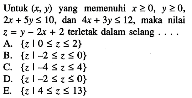 Untuk (x,y) yang memenuhi x>=0, y>=0, 2x+5y<=10, dan 4x+3y<=12, maka nilai z=y-2x+2 terletak dalam selang....