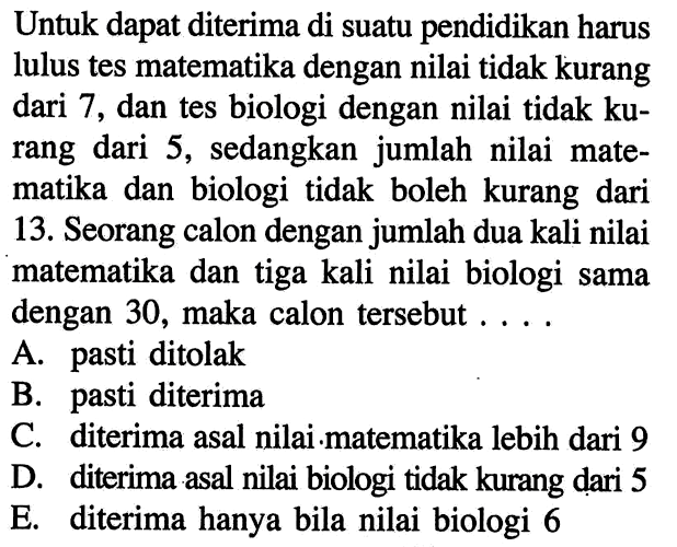 Untuk dapat diterima di suatu pendidikan harus lulus tes matematika dengan nilai tidak kurang dari 7, dan tes biologi dengan nilai tidak ku-rang dari 5, sedangkan jumlah nilai mate-matika dan biologi tidak boleh kurang dari 13. Seorang calon dengan jumlah dua kali nilai matematika dan tiga kali nilai biologi sama dengan 30, maka calon tersebut ....