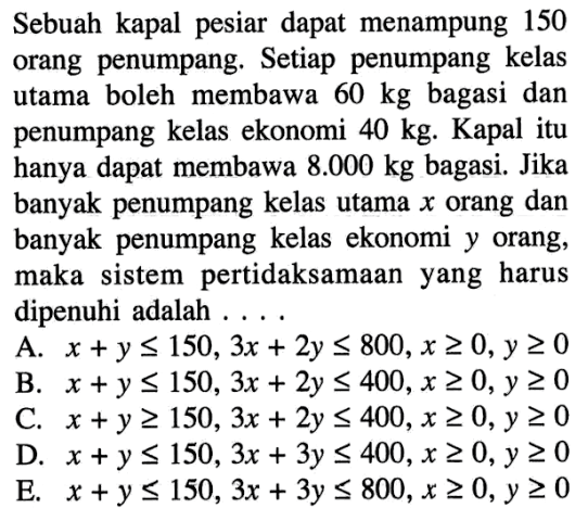 Sebuah kapal pesiar dapat menampung 150 orang penumpang. Setiap penumpang kelas utama boleh membawa 60 kg bagasi dan penumpang kelas ekonomi 40 kg. Kapal itu hanya dapat membawa 8.000 kg bagasi. Jika banyak penumpang kelas utama x orang dan banyak penumpang kelas ekonomi y orang, maka sistem pertidaksamaan yang harus dipenuhi adalah....