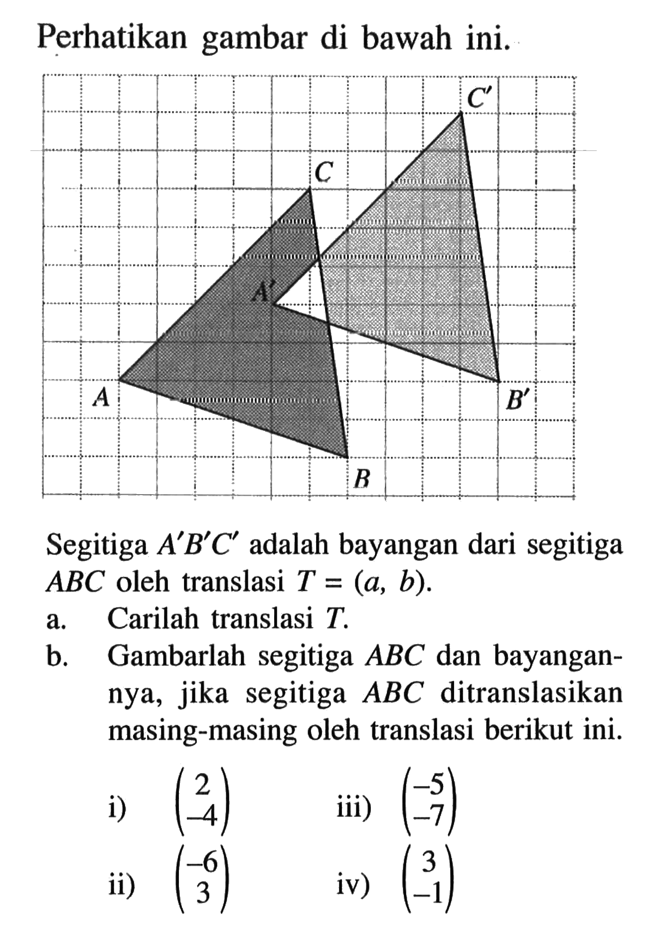 Perhatikan gambar di bawah ini.Segitiga A'B'C' adalah bayangan dari segitiga ABC oleh translasi T=(a,b).a. Carilah translasi T.b. Gambarlah segitiga ABC dan bayangannya, jika segitiga ABC ditranslasikan masing-masing oleh translasi berikut ini.i)  (2 -4) iii)  (-5 -7) ii)  (-6 3) iv)  (3 -1) 