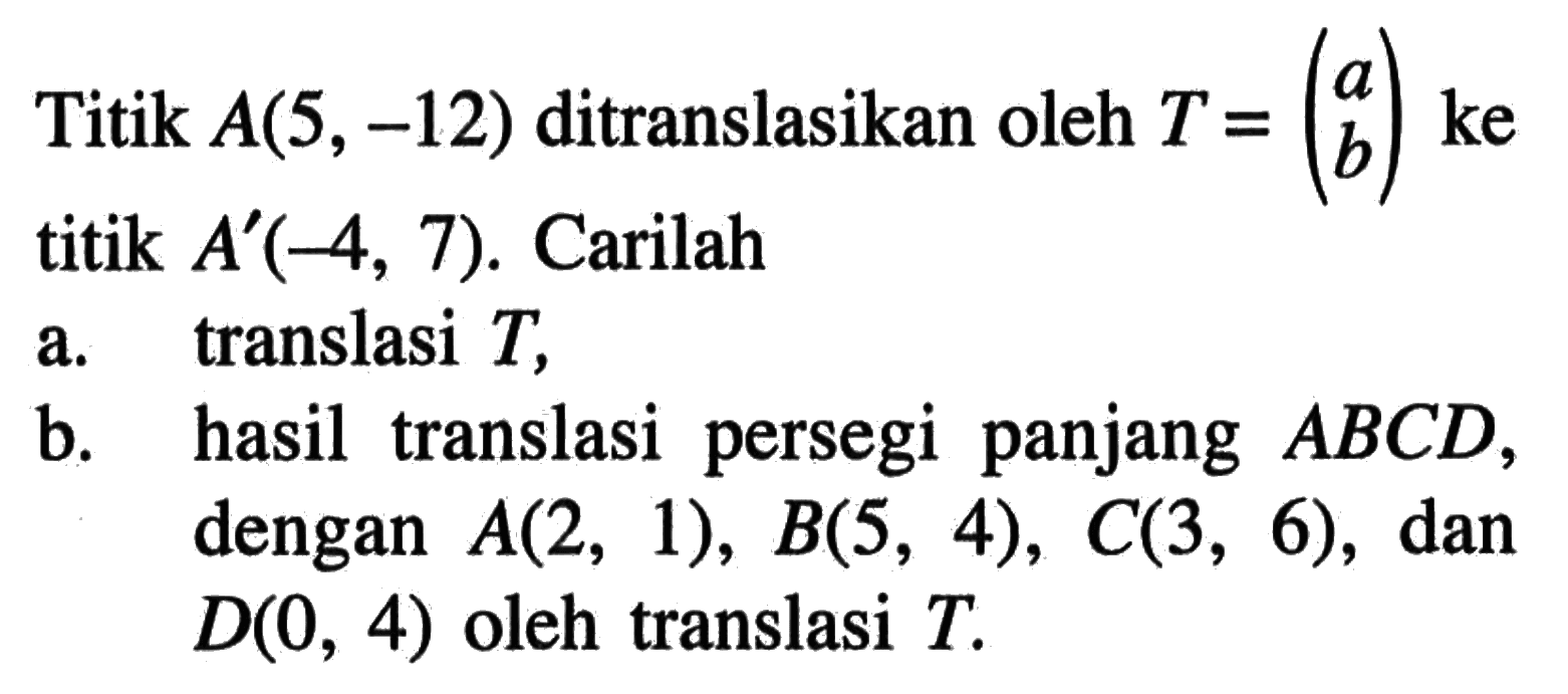 Titik A(5, -12) ditranslasikan oleh T=(a b) ke titik A'(-4, 7). Carilah a. translasi T, b. hasil translasi persegi panjang ABCD, dengan A(2, 1), B(5, 4), C(3, 6), dan D(0, 4) oleh translasi T.