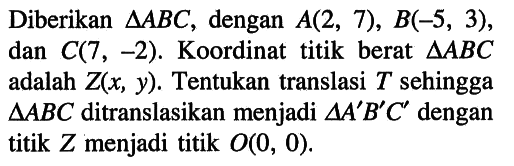 Diberikan segitiga ABC, dengan A(2, 7), B(-5, 3), dan C(7,-2). Koordinat titik berat segitiga ABC adalah Z(x, Y).Tentukan translasi T sehingga segitiga ABC ditranslasikan menjadi segitiga A'B'C' dengan titik Z menjadi titik O(0,0).