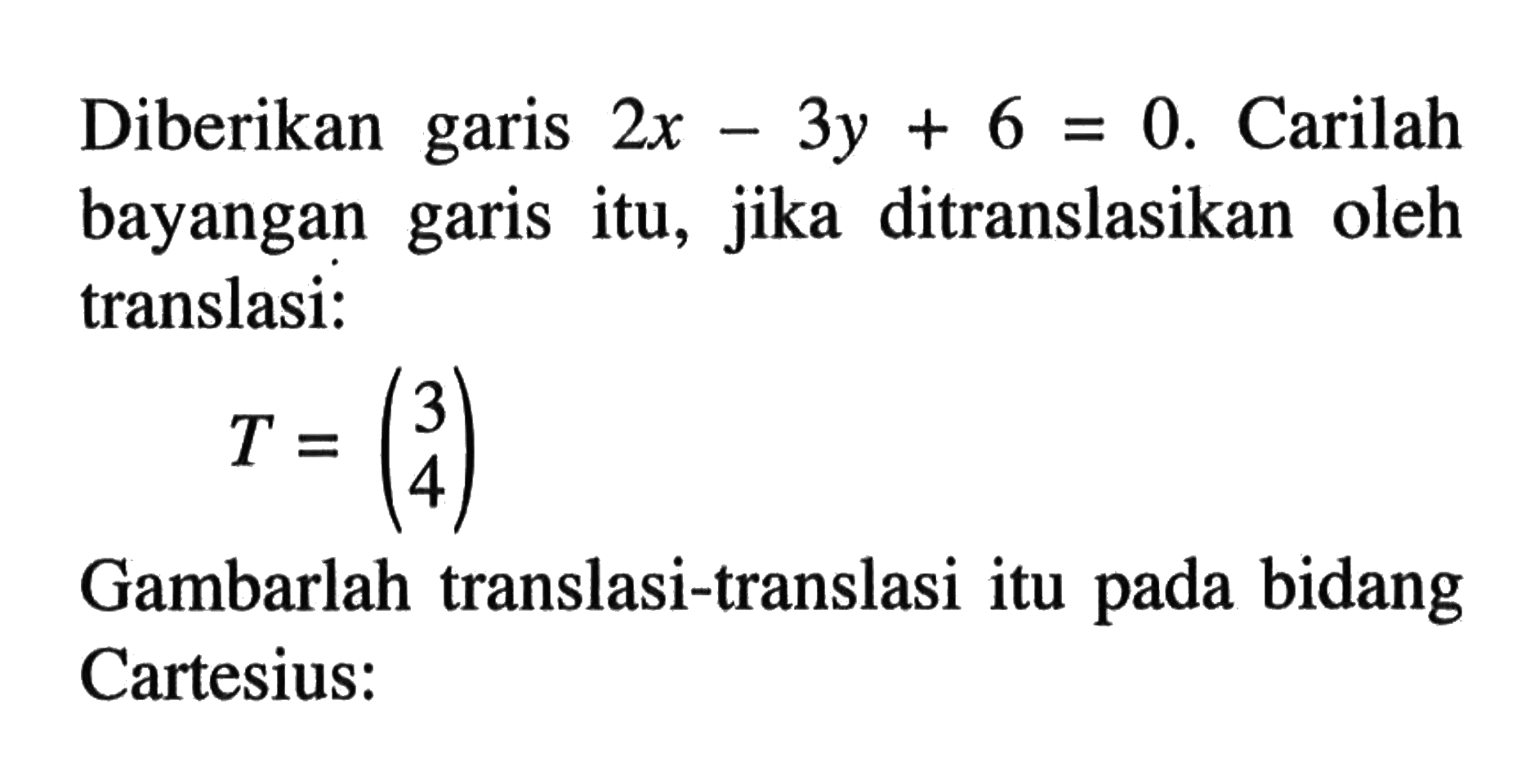 Diberikan garis 2x-3y+6 0. Carilah bayangan garis itu, jika ditranslasikan oleh garis translasi: T=(3 4) Gambarlah translasi-translasi itu pada bidang Cartesius: